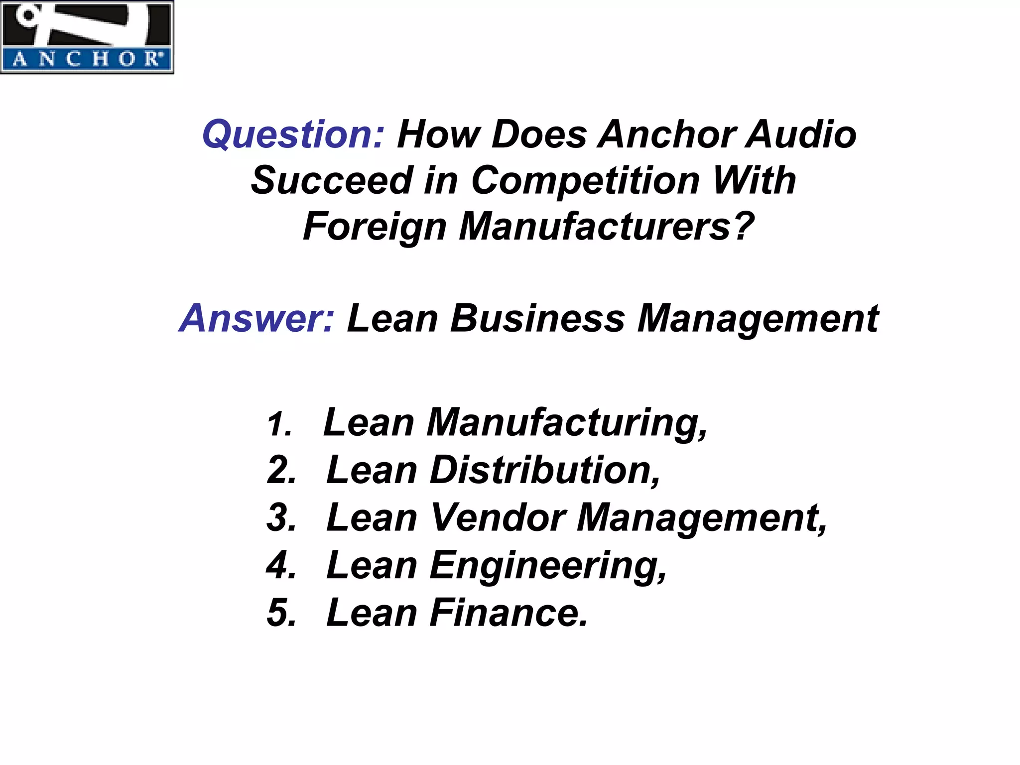 Question: How Does Anchor Audio
  Succeed in Competition With
    Foreign Manufacturers?

Answer: Lean Business Management

   1. Lean Manufacturing,
   2.   Lean Distribution,
   3.   Lean Vendor Management,
   4.   Lean Engineering,
   5.   Lean Finance.
 