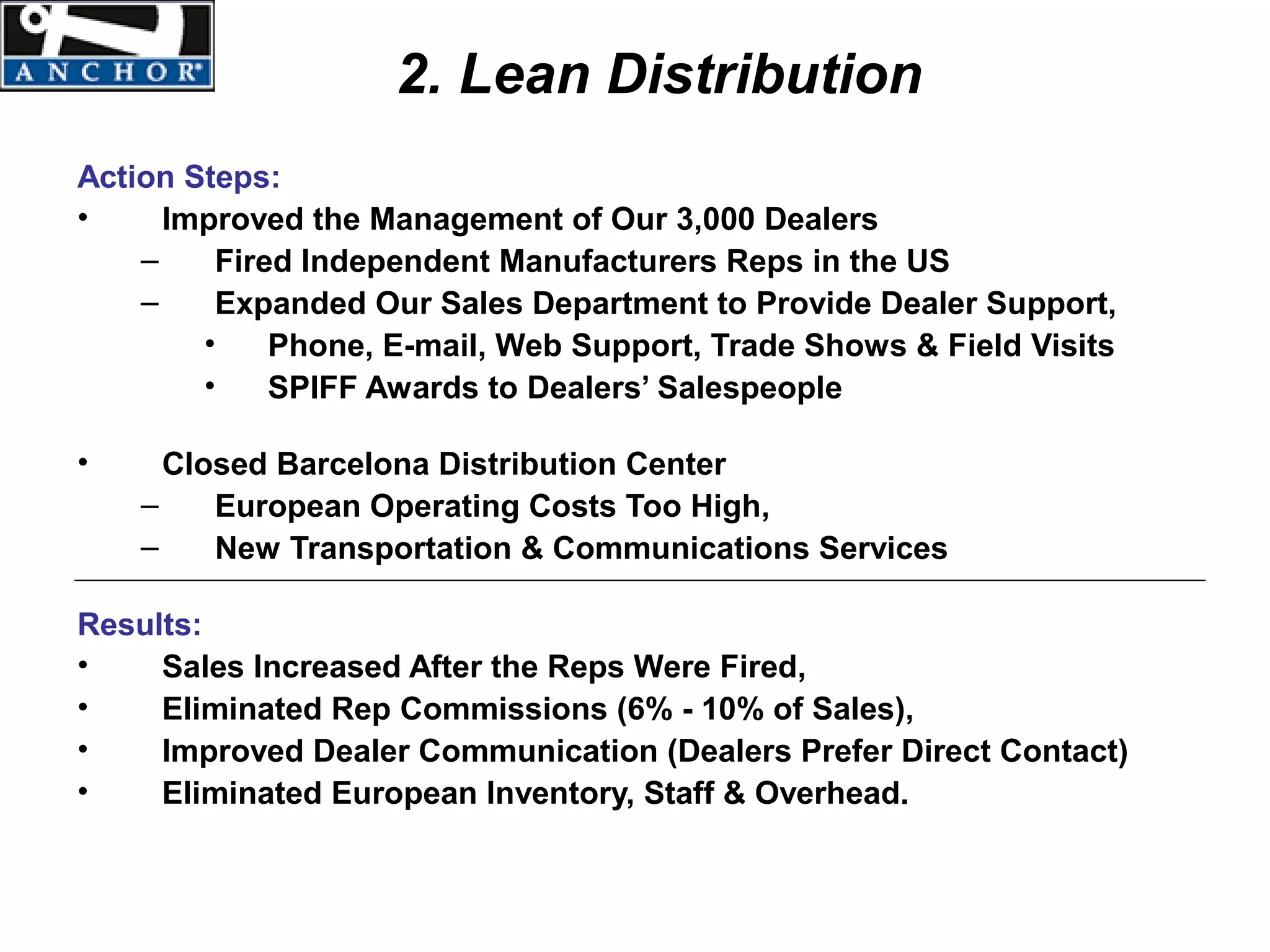 2. Lean Distribution
Action Steps:
•     Improved the Management of Our 3,000 Dealers
    –    Fired Independent Manufacturers Reps in the US
    –    Expanded Our Sales Department to Provide Dealer Support,
        •    Phone, E-mail, Web Support, Trade Shows & Field Visits
        •    SPIFF Awards to Dealers’ Salespeople

•     Closed Barcelona Distribution Center
    –    European Operating Costs Too High,
    –    New Transportation & Communications Services

Results:
•    Sales Increased After the Reps Were Fired,
•    Eliminated Rep Commissions (6% - 10% of Sales),
•    Improved Dealer Communication (Dealers Prefer Direct Contact)
•    Eliminated European Inventory, Staff & Overhead.
 