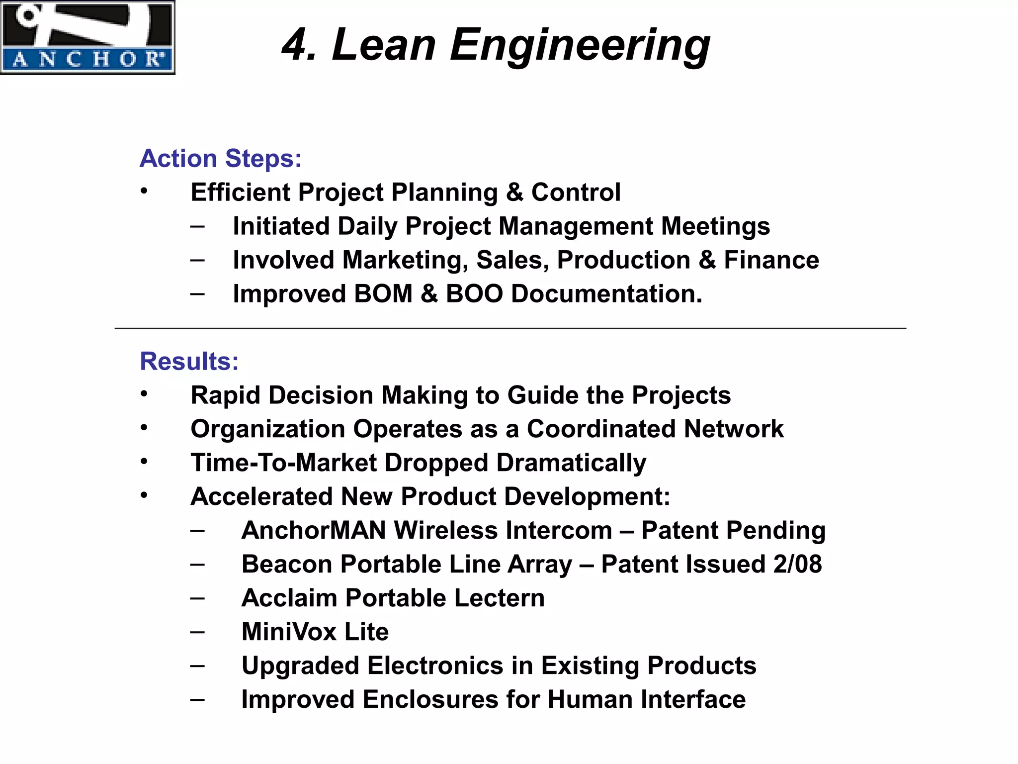 4. Lean Engineering

Action Steps:
•   Efficient Project Planning & Control
    – Initiated Daily Project Management Meetings
    – Involved Marketing, Sales, Production & Finance
    – Improved BOM & BOO Documentation.

Results:
•  Rapid Decision Making to Guide the Projects
•  Organization Operates as a Coordinated Network
•  Time-To-Market Dropped Dramatically
•  Accelerated New Product Development:
   – AnchorMAN Wireless Intercom – Patent Pending
   – Beacon Portable Line Array – Patent Issued 2/08
   – Acclaim Portable Lectern
   – MiniVox Lite
   – Upgraded Electronics in Existing Products
   – Improved Enclosures for Human Interface
 