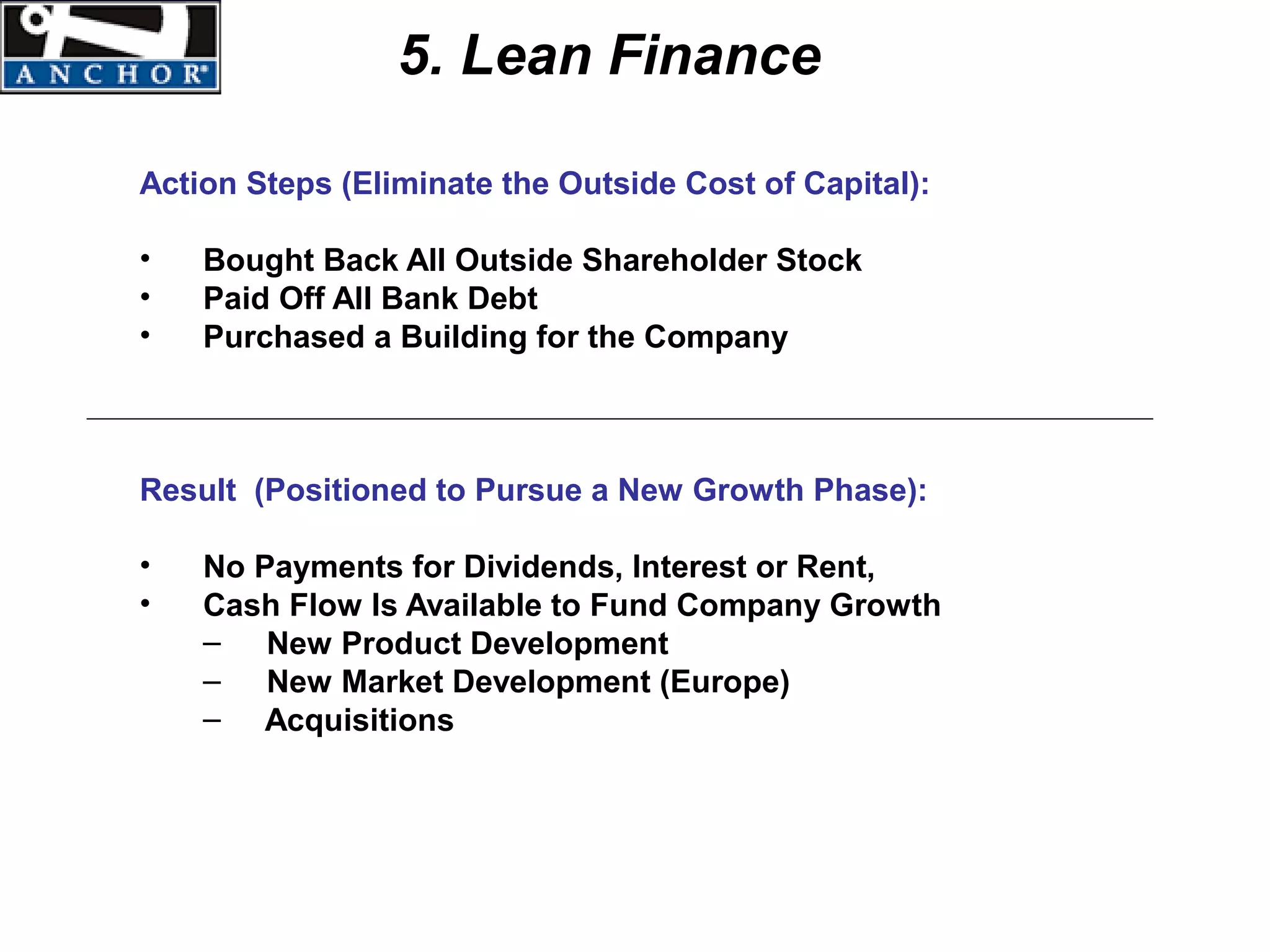 5. Lean Finance

Action Steps (Eliminate the Outside Cost of Capital):

•   Bought Back All Outside Shareholder Stock
•   Paid Off All Bank Debt
•   Purchased a Building for the Company



Result (Positioned to Pursue a New Growth Phase):

•   No Payments for Dividends, Interest or Rent,
•   Cash Flow Is Available to Fund Company Growth
    – New Product Development
    – New Market Development (Europe)
    – Acquisitions
 