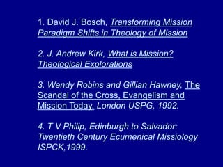 1. David J. Bosch, Transforming Mission
Paradigm Shifts in Theology of Mission
2. J. Andrew Kirk, What is Mission?
Theological Explorations
3. Wendy Robins and Gillian Hawney, The
Scandal of the Cross, Evangelism and
Mission Today, London USPG, 1992.
4. T V Philip, Edinburgh to Salvador:
Twentieth Century Ecumenical Missiology
ISPCK,1999.
 