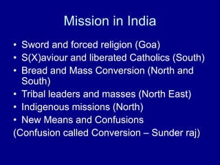 Mission in India
• Sword and forced religion (Goa)
• S(X)aviour and liberated Catholics (South)
• Bread and Mass Conversion (North and
South)
• Tribal leaders and masses (North East)
• Indigenous missions (North)
• New Means and Confusions
(Confusion called Conversion – Sunder raj)
 