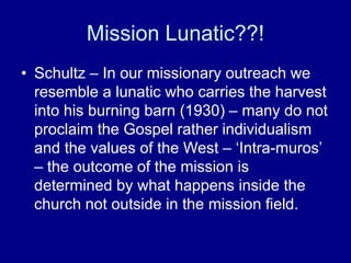Mission Lunatic??!
• Schultz – In our missionary outreach we
resemble a lunatic who carries the harvest
into his burning barn (1930) – many do not
proclaim the Gospel rather individualism
and the values of the West – ‘Intra-muros’
– the outcome of the mission is
determined by what happens inside the
church not outside in the mission field.
 
