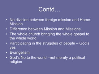 Contd…
• No division between foreign mission and Home
Mission
• Difference between Mission and Missions
• The whole church bringing the whole gospel to
the whole world
• Participating in the struggles of people – God’s
yes
• Evangelism
• God’s No to the world –not merely a political
religion
 