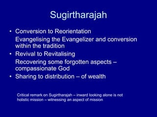 Sugirtharajah
• Conversion to Reorientation
Evangelising the Evangelizer and conversion
within the tradition
• Revival to Revitalising
Recovering some forgotten aspects –
compassionate God
• Sharing to distribution – of wealth
Critical remark on Sugirtharajah – inward looking alone is not
holistic mission – witnessing an aspect of mission
 