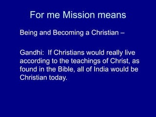 For me Mission means
Being and Becoming a Christian –
Gandhi: If Christians would really live
according to the teachings of Christ, as
found in the Bible, all of India would be
Christian today.
 