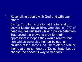 1. Reconciling people with God and with each
others
Bishop Tutu In his oration at the funeral of
activist leader Steve Biko, who died in 1977 of
head injuries suffered while in police detention,
Tutu urged the crowd to pray for their
oppressors in hopes they would realize that
non-whites were also human beings, all
children of the same God. He related a similar
theme at another funeral: “Do not hate. Let us
choose the peaceful way to freedom.”
 