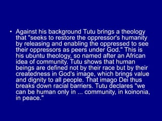 • Against his background Tutu brings a theology
that "seeks to restore the oppressor's humanity
by releasing and enabling the oppressed to see
their oppressors as peers under God." This is
his ubuntu theology, so named after an African
idea of community. Tutu shows that human
beings are defined not by their race but by their
createdness in God's image, which brings value
and dignity to all people. That imago Dei thus
breaks down racial barriers. Tutu declares "we
can be human only in ... community, in koinonia,
in peace."
 