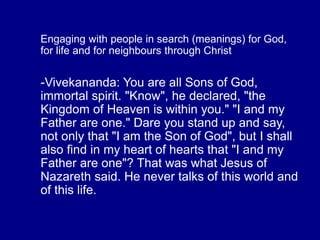 Engaging with people in search (meanings) for God,
for life and for neighbours through Christ
-Vivekananda: You are all Sons of God,
immortal spirit. "Know", he declared, "the
Kingdom of Heaven is within you." "I and my
Father are one." Dare you stand up and say,
not only that "I am the Son of God", but I shall
also find in my heart of hearts that "I and my
Father are one"? That was what Jesus of
Nazareth said. He never talks of this world and
of this life.
 