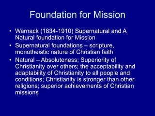 Foundation for Mission
• Warnack (1834-1910) Supernatural and A
Natural foundation for Mission
• Supernatural foundations – scripture,
monotheistic nature of Christian faith
• Natural – Absoluteness; Superiority of
Christianity over others; the acceptability and
adaptability of Christianity to all people and
conditions; Christianity is stronger than other
religions; superior achievements of Christian
missions
 