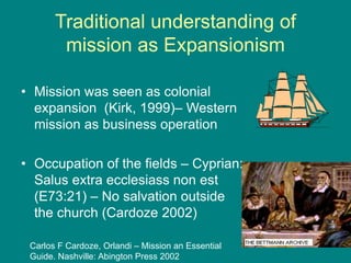 Traditional understanding of
mission as Expansionism
• Mission was seen as colonial
expansion (Kirk, 1999)– Western
mission as business operation
• Occupation of the fields – Cyprian:
Salus extra ecclesiass non est
(E73:21) – No salvation outside
the church (Cardoze 2002)
Carlos F Cardoze, Orlandi – Mission an Essential
Guide. Nashville: Abington Press 2002
 
