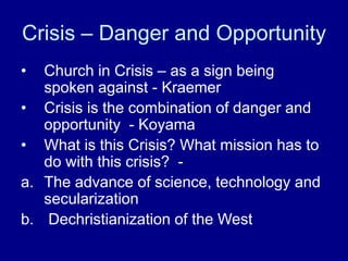 Crisis – Danger and Opportunity
• Church in Crisis – as a sign being
spoken against - Kraemer
• Crisis is the combination of danger and
opportunity - Koyama
• What is this Crisis? What mission has to
do with this crisis? -
a. The advance of science, technology and
secularization
b. Dechristianization of the West
 
