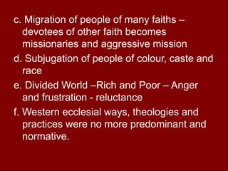 c. Migration of people of many faiths –
devotees of other faith becomes
missionaries and aggressive mission
d. Subjugation of people of colour, caste and
race
e. Divided World –Rich and Poor – Anger
and frustration - reluctance
f. Western ecclesial ways, theologies and
practices were no more predominant and
normative.
 