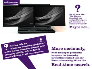 a digression



                                                                  ?
                                                            No, it’s not a joke.
                                                            “The GScreen
                                                            Spacebook was
                                                            designed to help you
                                                            get more done in a
                                                            mobile environment”

                                                            Maybe not...




                elp for         d rome."
         ting h ibration syn
?
—
     Get
      "P
   the fe
         e
          g
               m  v
        hanto hen you ans it
                              w er you
           ling w only to find icity)
                    ,
            mobile all. (Neuropla
                                  st
                                       r
                                           More seriously,
                                           we’re looking to practically
vibratin ated at                           integrate the increasing
            r
ne  ver vib                                infomation overload into our
                                           lives via technology filters like

                                           Real-time search.
 