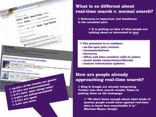 What is so different about
                                         real-time search v. normal search?
                                          o Relevancy is important, but timeliness
                                          is the essential part.

                                                   o It is getting an idea of what people are
                                                   talking about or interested in now.



                                           o The potential is to combine:
                                            -   on-the-spot peer reviews
                                            -   recommendations
                                            -   discovery
                                            -   offers and time sensitive calls to action
                                            -   social media connections/referrals
                                            -   instant information updates.



                                         How are people already
                           a re phat
                                    ic   approaching real-time search?
                  tw eets nal
          of the versatio lue"            o Bing & Google are already integrating
   0.55% are con
o 4 .55%                      va
                        long nal
                   ss a                   Twitter into their search results, Yahoo is
o 37      av e "pa promotio               putting them on the homepage.
    .7% h re self-
 o 8 5% a           m
 o 5.8 5% are spas.                             o “We don’t know enough about what kinds of
  o 3.7 % are new                               queries people would issue against real-time
  o 3.6                                         data to know how monetizable it is.”
                                                Marissa Mayer, Google
 
