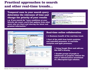 Practical approaches to search
and other real-time trends...
      Temporal cues in your search query
      determine the relevance of time and
      change the priority of your results
      e.g. If you search for “snow conditions at your
      favorite ski resort, you’ll find updates from other
      users who are there and sharing the latest and
      greatest information.”


                                                                                  Real-time online collaboration
                                                                                  o A Business benefit of the real-time trend.
                                                                                  o Part of the shift from batch analytics
                                                                                  and waterfall processes, to real-time
                                                                                  analytics and agile processes.

                                                                                           o Using Google Wave and add-ons
                                                                                           like SAP’s Gravity.

                                                                                           o Enable groups of people to
                                                                                           collaborate on projects without the
                                                                                           cost or infrastructure investment
                                                                                           of a Sharepoint-type solution.




Sources: Top 15 Technology trends for Enterprise Architects to watch, Forrester; Google
 