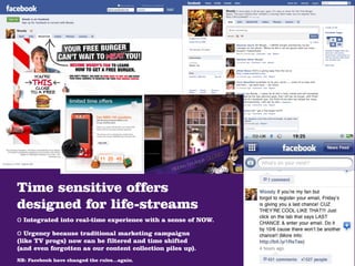 Time sensitive offers
designed for life-streams
o Integrated into real-time experience with a sense of NOW.
o Urgency because traditional marketing campaigns
(like TV progs) now can be filtered and time shifted
(and even forgotten as our content collection piles up).
NB: Facebook have changed the rules...again.
 