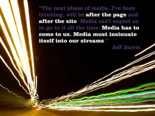 “The next phase of media, I’ve been
thinking, will be after the page and
after the site. Media can’t expect us
to go to it all the time. Media has to
come to us. Media must insinuate
itself into our streams.”
                            Jeff Jarvis
 