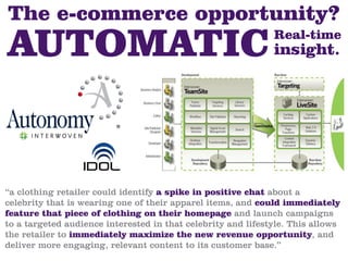 The e-commerce opportunity?
                                                              Real-time
                                                              insight.




“a clothing retailer could identify a spike in positive chat about a
celebrity that is wearing one of their apparel items, and could immediately
feature that piece of clothing on their homepage and launch campaigns
to a targeted audience interested in that celebrity and lifestyle. This allows
the retailer to immediately maximize the new revenue opportunity, and
deliver more engaging, relevant content to its customer base.”
 