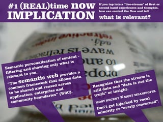 If you tap into a “live-stream” of first or
                                                 second hand experiences and thoughts,
                                                 how can control the flow and tell

                                                 what is relevant?




                                          -
                                 c ontent
                        ation of
                s onalis only what is
         tic per owing
Seman and sh
          g
f ilterin to you.                   vides
                                          a
                                   o
 r elevan
           t                eb prows data
                    tic w at all                                           ream i
                                                                                   s
           emanwork th cross
  “The s frame                                           s
                                                                  t the st not the
                                                          e tha ata is
          on            eused
                               a              Re cogni and “d
   comm ared and r               d               ill da
                                                        ta           t.
   to be  sh            prise an 3C).         st             nsigh                   FUL
                 , enter ries” (W                     ” or i                    NING
               n
        licatio bounda                         truth                         EA
                                                                T ≠M
                                                                        ST M
    app                                                               O
         munit
                y                                      RECE
                                                              N
                                                                            y vocal d”.
    com                                         MOST                cked b ncerne
                                                           et hija erly co
                                                D  on’t g or “ov
                                                            y
                                                 m  inorit
 