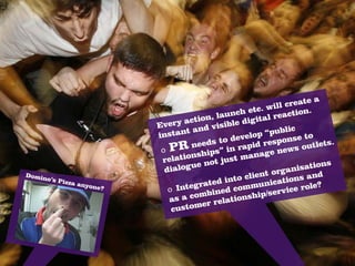 a
                                                                create
                                                      tc. will
                                            launch e al reaction.
                               ry a  ction,     le digi
                                                        t
                           Eve         nd vis
                                              ib                  c
                           inst ant a                     “publi
                                                d evelop sponse to
                                     ne eds to rapid re                utlets
                                                                               .
                            o PR ships” in                  e news
                                                                      o
                            rela  tion         st  ma n a g
                                         not ju                              s
                             dia logue                              i sation
                                                        nt  organ
                                                 to clie ications and
Domin
                                         ated in mmun
     o’s Piz
             za any
                                      gr                                  ?
                    one?
                              o Inte         ed  co            vi ce role
                              as a c  ombin tionship/ser
                                        er rela
                               custom
 