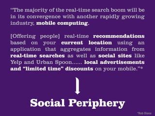 “The majority of the real-time search boom will be
in its convergence with another rapidly growing
industry, mobile computing.

[Offering people] real-time recommendations
based on your current location using an
application that aggregates information from
real-time searches as well as social sites like
Yelp and Urban Spoon...... local advertisements
and “limited time” discounts on your mobile.”*




       Social Periphery
                                               *Rob Diana
 