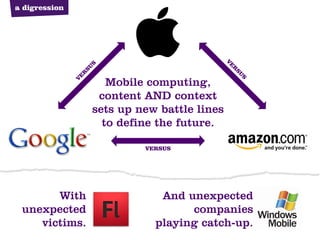 a digression




                                              V
                   S




                                              E
                SU




                                               R
                                                  SU
               R
               E
                      Mobile computing,




                                                    S
               V


                    content AND context
                   sets up new battle lines
                     to define the future.

                            VERSUS




       With                    And unexpected
 unexpected                         companies
    victims.                  playing catch-up.
 