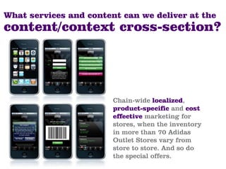 What services and content can we deliver at the
content/context cross-section?




                        Chain-wide localized,
                        product-specific and cost
                        effective marketing for
                        stores, when the inventory
                        in more than 70 Adidas
                        Outlet Stores vary from
                        store to store. And so do
                        the special offers.
 