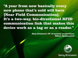 “A year from now basically every
new phone that’s sold will have
[Near Field Communication].
It’s a two-way, bio-directional RFID
communication link that makes this
device work as a tag or as a reader.”
              Sony Ericsson’s VP of systems architecture,
                                     Håkan Djuphammar
 