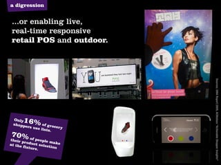 a digression


 ...or enabling live,
 real-time responsive
 retail POS and outdoor.
                      digital retail pos




                                           Sources: GMA Report 2009, ACNielsen “Actionable Shopper Insights”
 Only
 shopp
      16% of
       ers use     grocer
               lists.     y
70% of
their p       people
        roduc        m
at the        t selec ake
       fixtur        tion
              e.
 