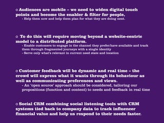 o Audiences are mobile – we need to widen digital touch
points and become the enabler & filter for people,
  - Help them now and help them plan for what they are doing next.




o To do this will require moving beyond a website-centric
model to a distributed platform.
  - Enable customers to engage in the channel they prefer/have available and track
  them through fragmented journeys with a single identity
  - Serve only what’s relevant in current need state and location




o Customer feedback will be dynamic and real time – the
crowd will express what it wants through its behaviour as
well as communicating preferences and views.
  - An ‘open source’ approach should be considered, tailoring our
  propositions (function and content) to needs and feedback in real time


o Social CRM combining social listening tools with CRM
systems tied back to company data to track influencer
financial value and help us respond to their needs faster.
 