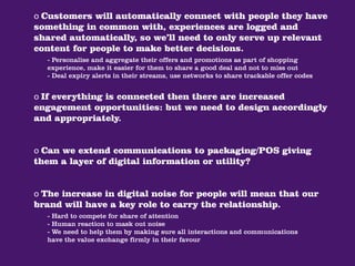 o Customers will automatically connect with people they have
something in common with, experiences are logged and
shared automatically, so we’ll need to only serve up relevant
content for people to make better decisions.
  - Personalise and aggregate their offers and promotions as part of shopping
  experience, make it easier for them to share a good deal and not to miss out
  - Deal expiry alerts in their streams, use networks to share trackable offer codes


o If everything is connected then there are increased
engagement opportunities: but we need to design accordingly
and appropriately.


o Can we extend communications to packaging/POS giving
them a layer of digital information or utility?


o The increase in digital noise for people will mean that our
brand will have a key role to carry the relationship.
  - Hard to compete for share of attention
  - Human reaction to mask out noise
  - We need to help them by making sure all interactions and communications
  have the value exchange firmly in their favour
 