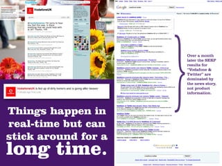 Over a month
                     later the SERP
                     results for
                     “Vodafone &
                     Twitter” are
                     dominated by
                     the news story,
                     not product
                     information.




Things happen in
real-time but can
stick around for a
long time.
 