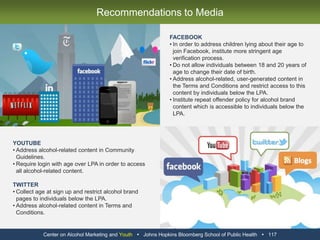 BEST PRACTICESFoursquare collects user age at sign up and does not allow users below the age of 21 to access alcohol brand content and promotions.Certain iPhone applications, such as the Order Up! Coors Light application, specify in their descriptions that they are only intended for download and use by those above the LPA.  Certain iPhone applications, such as the Heineken Green Alert application, force the user to quit the application upon entry of an age below the LPA.WORST PRACTICESThe iTunes store contains a standard disclaimer for applications with alcohol content which states that “You must be at least 17 years old to download this application.”Certain iPhone applications, such as the Coors Light 1st and Cold application, do not contain age disclaimers in their description stating that they are only intended for download and use by those above the LPA.  Certain iPhone applications, such as the Order Up! Coors Light application, do not ask users to enter their age in order to launch and enter the application.Center on Alcohol Marketing and Youth   Johns Hopkins Bloomberg School of Public Health   105Mobile Marketing Best Practices