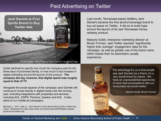 Heineken Aims Its Ads at Young Digital DevoteesIn December, Heineken began running the initial commercial in a new campaign on Web sites first rather than on television.  The humorous spot, which carried the theme “Open your world,” made its way onto TV in about 30 countries three months later, but not before being viewed frequently online.“The Date” has a different cast from “The Entrance,” and the plots diverge.  The new spot is about a young man on a wild date and the previous one is about a young man’s show-stopping arrival at a wild party.The change in how advertisers and agencies approach media choices is being driven of course by the increasing propensity of consumers to consume media digitally as well as through – or in place of – traditional means.This is particularly true for a beer brand like Heineken.  Its intended target audience is men ages 18 or 21 (depending on a country’s legal minimum drinking age) to 34…Making that even more appropriate for Heineken is a goal to reach a subset of younger men who are “worldly, cosmopolitan,” Mr. Nasard said, who “over-index in Internet usage.”Elliott, S.  (2011, May 25).  Heineken Aims Its Ads at Young Digital Devotees.  The New York Times.Retrieved from http://www.nytimes.com/2011/05/26/business/media/26adco.htmlCenter on Alcohol Marketing and Youth   Johns Hopkins Bloomberg School of Public Health   65Heineken Targets Youth Viewers on YouTube