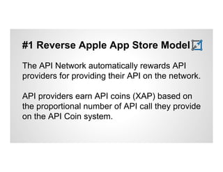 #1 Reverse Apple App Store Model 
The API Network automatically rewards API 
providers for providing their API on the network. 
API providers earn API coins (XAP) based on 
the proportional number of API call they provide 
on the API Coin system. 
 