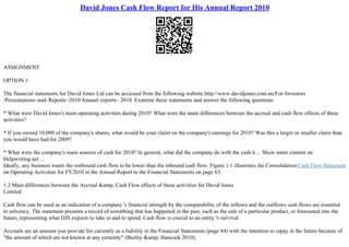 David Jones Cash Flow Report for His Annual Report 2010
ASSIGNMENT
OPTION 1
The financial statements for David Jones Ltd can be accessed from the following website http://www.davidjones.com.au/For–Investors
/Presentations–and–Reports–2010/Annual–reports– 2010. Examine these statements and answer the following questions:
* What were David Jones's main operating activities during 2010? What were the main differences between the accrual and cash flow effects of these
activities?
* If you owned 10,000 of the company's shares, what would be your claim on the company's earnings for 2010? Was this a larger or smaller claim than
you would have had for 2009?
* What were the company's main sources of cash for 2010? In general, what did the company do with the cash it ... Show more content on
Helpwriting.net ...
Ideally, any business wants the outbound cash flow to be lower than the inbound cash flow. Figure 1.1 illustrates the ConsolidationCash Flow Statement
on Operating Activities for FY2010 in the Annual Report to the Financial Statements on page 63.
1.2 Main differences between the Accrual &amp; Cash Flow effects of these activities for David Jones
Limited
Cash flow can be used as an indication of a company 's financial strength by the comparability of the inflows and the outflows cash flows are essential
to solvency. The statement presents a record of something that has happened in the past, such as the sale of a particular product, or forecasted into the
future, representing what DJS expects to take in and to spend. Cash flow is crucial to an entity 's survival.
Accruals are an amount you provide for currently as a liability in the Financial Statements (page 84) with the intention to repay in the future because of
"the amount of which are not known at any certainty" (Bazley &amp; Hancock 2010).
 