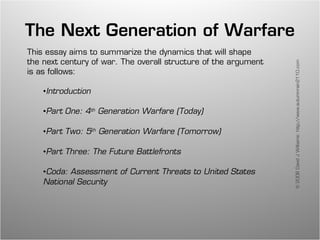 The Next Generation of Warfare
This essay aims to summarize the dynamics that will shape
the next century of war. The overall structure of the argument




                                                                 © 2008 David J Williams: http://www.autumnrain2110.com
is as follows:

    •Introduction

    •Part One: 4th Generation Warfare (Today)

    •Part Two: 5th Generation Warfare (Tomorrow)

    •Part Three: The Future Battlefronts

    •Coda: Assessment of Current Threats to United States
    National Security
 