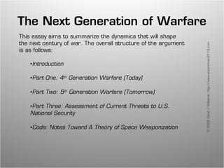 The Next Generation of Warfare
This essay aims to summarize the dynamics that will shape
the next century of war. The overall structure of the argument




                                                                 © 2008 David J Williams: http://www.autumnrain2110.com
is as follows:

    •Introduction

    •Part One: 4th Generation Warfare (Today)

    •Part Two: 5th Generation Warfare (Tomorrow)

    •Part Three: Assessment of Current Threats to U.S.
    National Security

    •Coda: Notes Toward A Theory of Space Weaponization
 