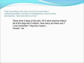 There were 3 dogs at the park. All 3 were wearing mittens.
All of the dogs lost 2 mittens. How many are there now ?
( now remember 1 dog has 4 paws )
Answer : six
 