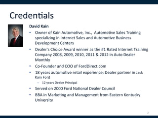 Creden,als	
  
     David	
  Kain	
  
     •  Owner	
  of	
  Kain	
  Automo,ve,	
  Inc.,	
  	
  Automo,ve	
  Sales	
  Training	
  
        specializing	
  in	
  Internet	
  Sales	
  and	
  Automo,ve	
  Business	
  
        Development	
  Centers	
  
     •  Dealer's	
  Choice	
  Award	
  winner	
  as	
  the	
  #1	
  Rated	
  Internet	
  Training	
  
        Company	
  2008,	
  2009,	
  2010,	
  2011	
  &	
  2012	
  in	
  Auto	
  Dealer	
  
        Monthly	
  
     •  Co-­‐Founder	
  and	
  COO	
  of	
  FordDirect.com	
  
     •  18	
  years	
  automo,ve	
  retail	
  experience;	
  Dealer	
  partner	
  in	
  Jack	
  
         Kain	
  Ford	
  
           –  12	
  years	
  Dealer	
  Principal	
  
     •  Served	
  on	
  2000	
  Ford	
  Na,onal	
  Dealer	
  Council	
  	
  
     •  BBA	
  in	
  Marke,ng	
  and	
  Management	
  from	
  Eastern	
  Kentucky	
  
          University	
  
     	
  
                                                                                                   2	
  
 