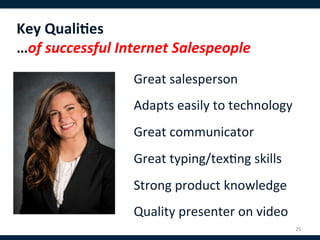 Key	
  Quali8es	
  
…of	
  successful	
  Internet	
  Salespeople	
  
                       Great	
  salesperson	
  
                       	
  
                       Adapts	
  easily	
  to	
  technology	
  
                       	
  
                       Great	
  communicator	
  
                       	
  
                       Great	
  typing/tex,ng	
  skills	
  
                       	
  
                       Strong	
  product	
  knowledge	
  
                       	
  
                       Quality	
  presenter	
  on	
  video	
  
                                                              25	
  
 
