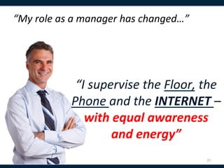 “My	
  role	
  as	
  a	
  manager	
  has	
  changed…”	
  
	
  


                                      	
  
                   “I	
  supervise	
  the	
  Floor,	
  the	
  
                  Phone	
  and	
  the	
  INTERNET	
  –	
  
                     with	
  equal	
  awareness	
  	
  
                             and	
  energy”	
  
                                                            27	
  
 