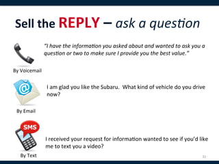 Sell	
  the	
  REPLY	
  –	
  ask	
  a	
  ques:on	
  
 	
                      “I	
  have	
  the	
  informa:on	
  you	
  asked	
  about	
  and	
  wanted	
  to	
  ask	
  you	
  a	
  

 	
                      ques:on	
  or	
  two	
  to	
  make	
  sure	
  I	
  provide	
  you	
  the	
  best	
  value.”	
  

By	
  Voicemail	
  


                          I	
  am	
  glad	
  you	
  like	
  the	
  Subaru.	
  	
  What	
  kind	
  of	
  vehicle	
  do	
  you	
  drive	
  
                          now?	
  

   By	
  Email	
  




                         I	
  received	
  your	
  request	
  for	
  informa,on	
  wanted	
  to	
  see	
  if	
  you’d	
  like	
  
                         me	
  to	
  text	
  you	
  a	
  video?	
  
        By	
  Text	
                                                                                                                 31	
  
 