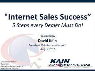  
     "Internet	
  Sales	
  Success”
                                  	
  
                 5	
  Steps	
  every	
  Dealer	
  Must	
  Do!
                                                            	
  
                                              Presented	
  by	
  	
  
                                            David	
  Kain	
  
                                    President,	
  KainAutomo,ve.com	
  
                                             	
  August	
  2012	
  


	
  
Contact	
  Informa,on:	
  
David	
  Kain	
  
David@KainAutomo,ve.com	
  
859-­‐533-­‐2626	
  cell/text	
  
 