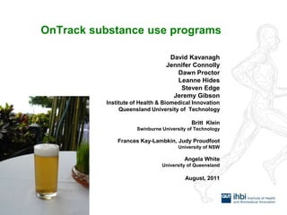 OnTrack substance use programs David Kavanagh Jennifer Connolly Dawn Proctor Leanne Hides Steven Edge Jeremy Gibson Institute of Health & Biomedical Innovation Queensland University of  Technology Britt  Klein Swinburne University of Technology Frances Kay-Lambkin, Judy Proudfoot University of NSW Angela White University of Queensland August, 2011 
