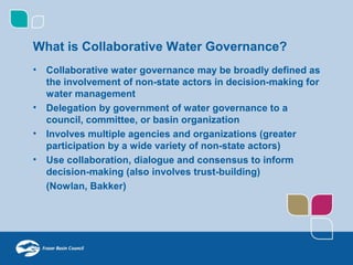 What is Collaborative Water Governance?
•   Collaborative water governance may be broadly defined as
    the involvement of non-state actors in decision-making for
    water management
•   Delegation by government of water governance to a
    council, committee, or basin organization
•   Involves multiple agencies and organizations (greater
    participation by a wide variety of non-state actors)
•   Use collaboration, dialogue and consensus to inform
    decision-making (also involves trust-building)
    (Nowlan, Bakker)
 