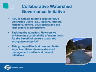 Collaborative Watershed
           Governance Initiative
•   FBC is helping to bring together BC’s
    watershed users (e.g., loggers, farmers,
    ranchers, miners, developers) and the
    four orders of government
•   Tackling the question: How can we
    achieve the sustainability of watersheds
    for the benefit of diverse users and
    ecosystem integrity?
•   This group will look at new and better
    ways to collaborate on watershed
    management and look at current
    initiatives
 