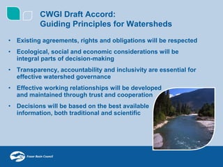 CWGI Draft Accord:
          Guiding Principles for Watersheds
• Existing agreements, rights and obligations will be respected
• Ecological, social and economic considerations will be
  integral parts of decision-making
• Transparency, accountability and inclusivity are essential for
  effective watershed governance
• Effective working relationships will be developed
  and maintained through trust and cooperation
• Decisions will be based on the best available
  information, both traditional and scientific
 