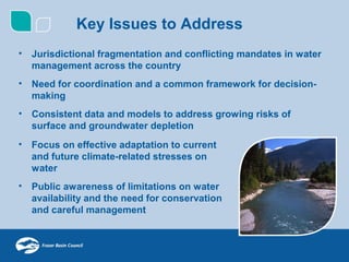 Key Issues to Address
•   Jurisdictional fragmentation and conflicting mandates in water
    management across the country
•   Need for coordination and a common framework for decision-
    making
•   Consistent data and models to address growing risks of
    surface and groundwater depletion
•   Focus on effective adaptation to current
    and future climate-related stresses on
    water
•   Public awareness of limitations on water
    availability and the need for conservation
    and careful management
 